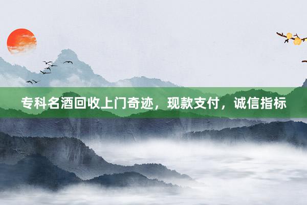 专科名酒回收上门奇迹，现款支付，诚信指标