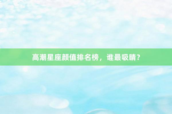 高潮星座颜值排名榜，谁最吸睛？